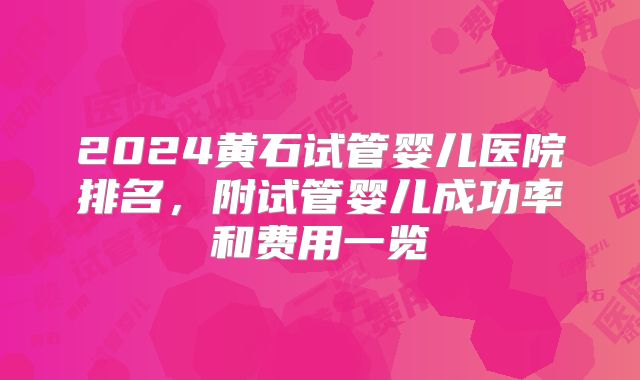 2024黄石试管婴儿医院排名，附试管婴儿成功率和费用一览