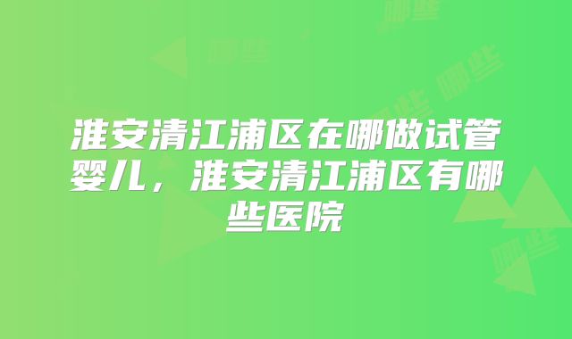 淮安清江浦区在哪做试管婴儿,淮安清江浦区有哪些医院