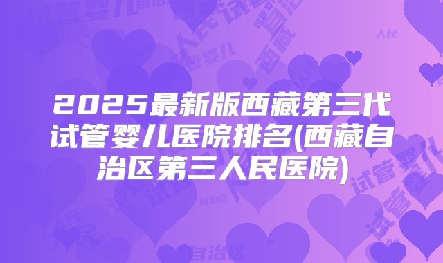 2025最新版西藏第三代试管婴儿医院排名(西藏自治区第三人民医院)