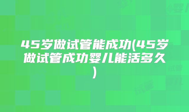 45岁做试管能成功(45岁做试管成功婴儿能活多久)