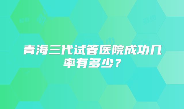 青海三代试管医院成功几率有多少?