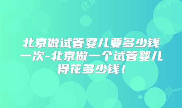 北京做试管婴儿要多少钱一次-北京做一个试管婴儿得花多少钱!