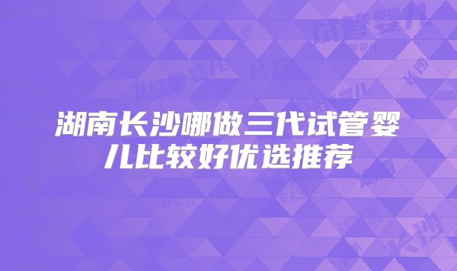 湖南长沙哪做三代试管婴儿比较好优选推荐