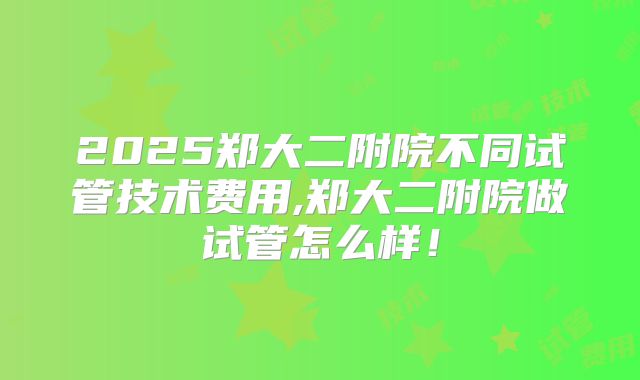 2025郑大二附院不同试管技术费用,郑大二附院做试管怎么样!