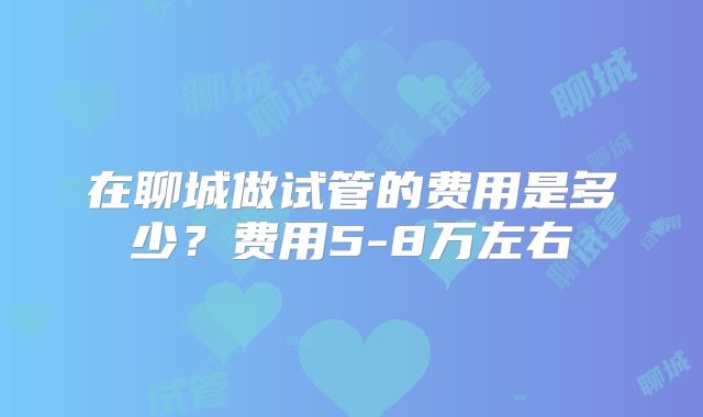 在聊城做试管的费用是多少？费用5-8万左右