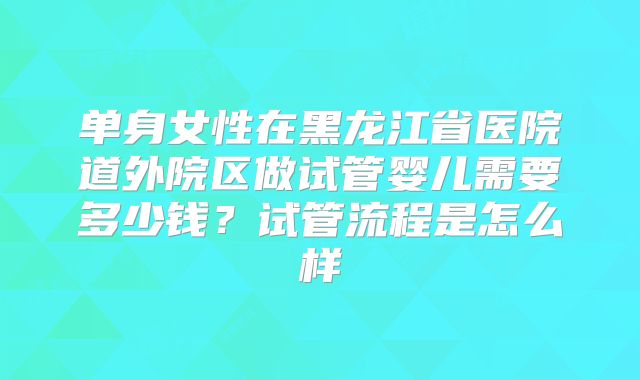 单身女性在黑龙江省医院道外院区做试管婴儿需要多少钱？试管流程是怎么样
