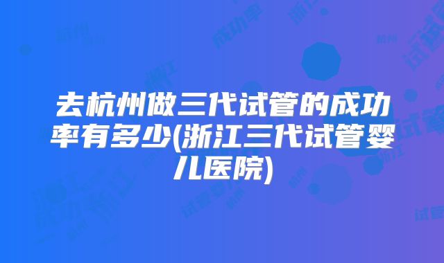 去杭州做三代试管的成功率有多少(浙江三代试管婴儿医院)