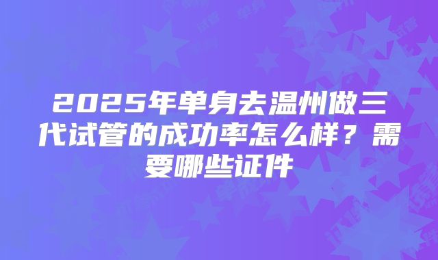 2025年单身去温州做三代试管的成功率怎么样？需要哪些证件