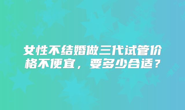 女性不结婚做三代试管价格不便宜,要多少合适?