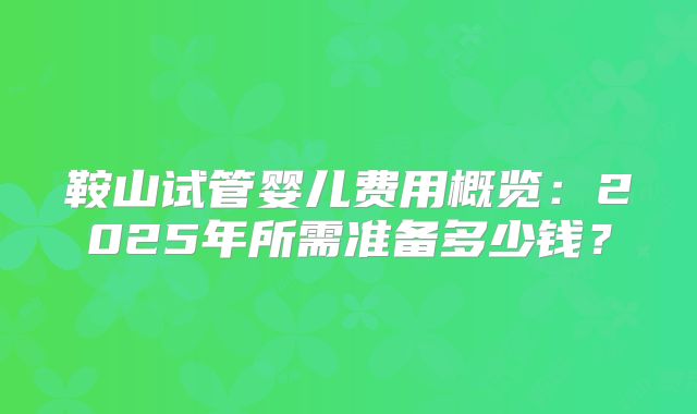 鞍山试管婴儿费用概览:2025年所需准备多少钱?