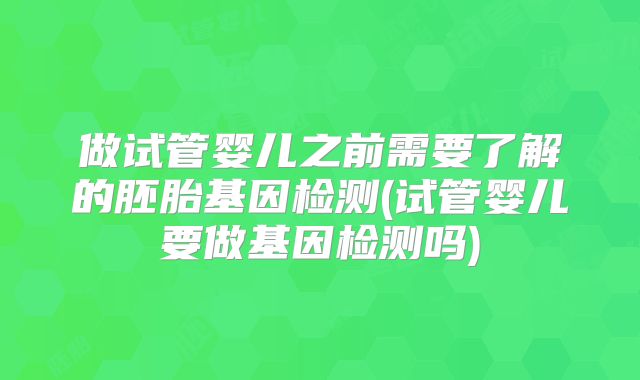 做试管婴儿之前需要了解的胚胎基因检测(试管婴儿要做基因检测吗)