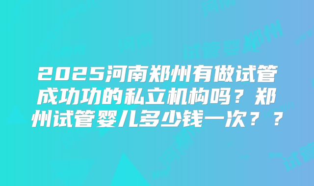 2025河南郑州有做试管成功功的私立机构吗?郑州试管婴儿多少钱一次??