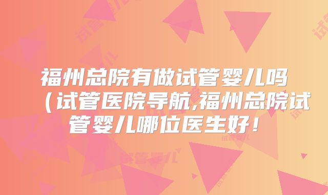 福州总院有做试管婴儿吗(试管医院导航,福州总院试管婴儿哪位医生好!