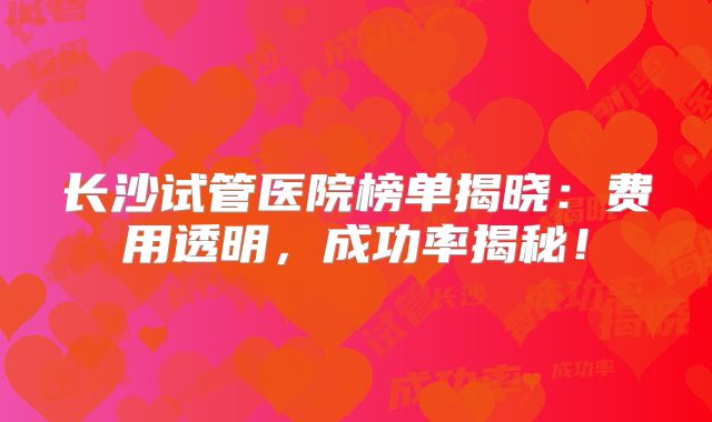长沙试管医院榜单揭晓：费用透明，成功率揭秘！