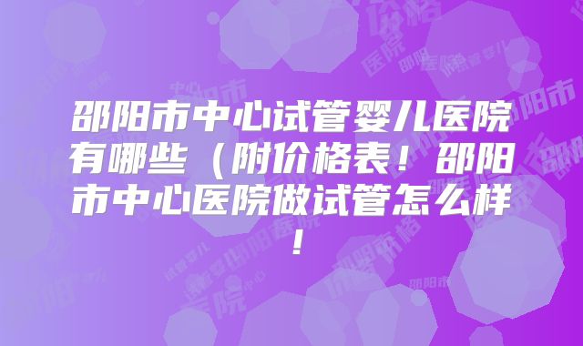邵阳市中心试管婴儿医院有哪些(附价格表!邵阳市中心医院做试管怎么样!