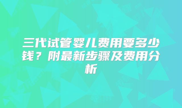 三代试管婴儿费用要多少钱？附最新步骤及费用分析
