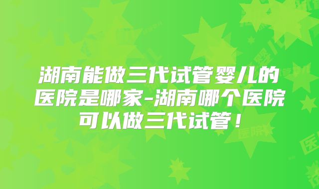 湖南能做三代试管婴儿的医院是哪家-湖南哪个医院可以做三代试管!