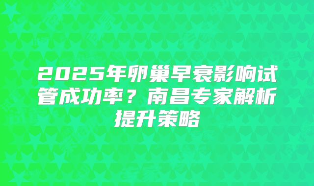 2025年卵巢早衰影响试管成功率？南昌专家解析提升策略