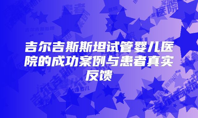 吉尔吉斯斯坦试管婴儿医院的成功案例与患者真实反馈
