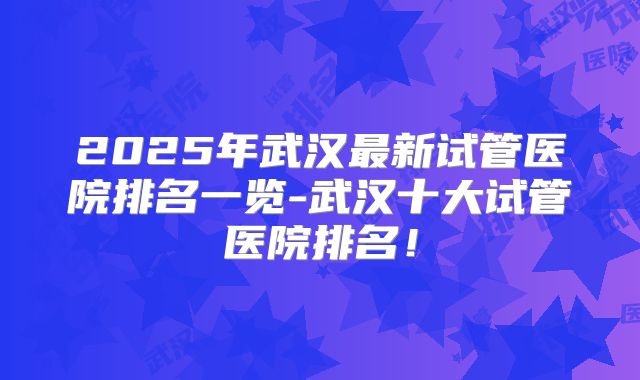 2025年武汉最新试管医院排名一览-武汉十大试管医院排名!