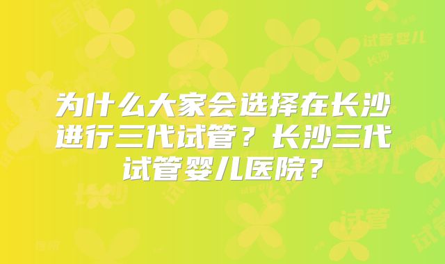 为什么大家会选择在长沙进行三代试管?长沙三代试管婴儿医院?