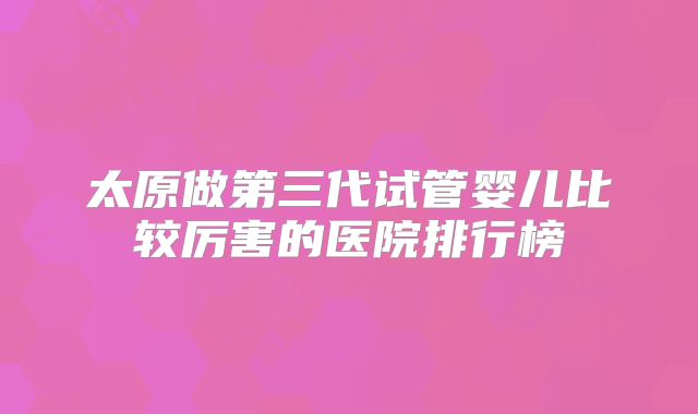太原做第三代试管婴儿比较厉害的医院排行榜