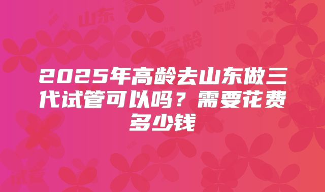 2025年高龄去山东做三代试管可以吗?需要花费多少钱