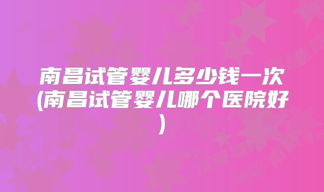 南昌试管婴儿多少钱一次(南昌试管婴儿哪个医院好)