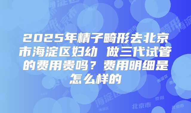 2025年精子畸形去北京市海淀区妇幼 做三代试管的费用贵吗？费用明细是怎么样的