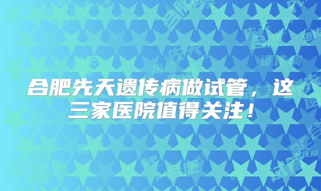 合肥先天遗传病做试管，这三家医院值得关注！
