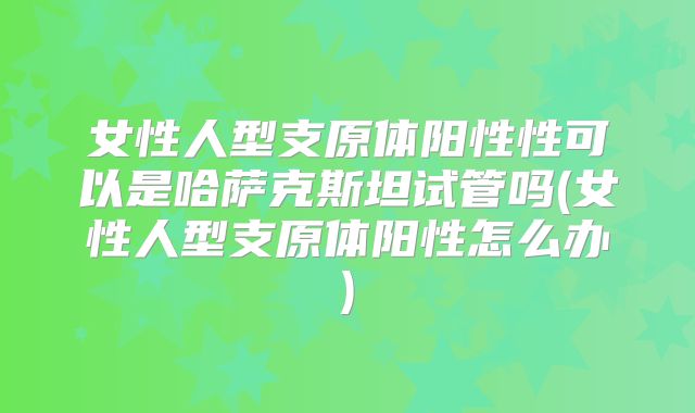 女性人型支原体阳性性可以是哈萨克斯坦试管吗(女性人型支原体阳性怎么办)