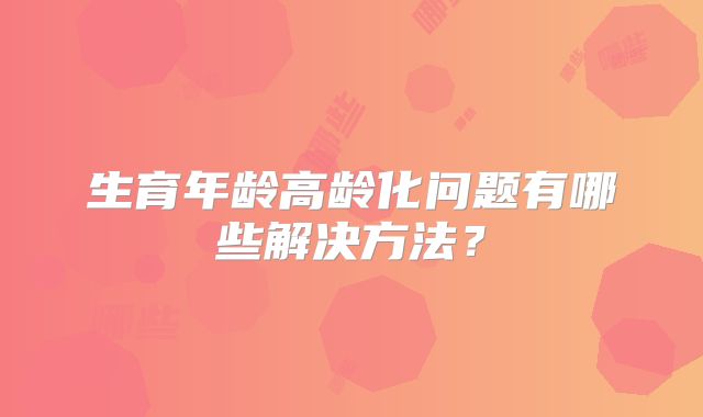 生育年龄高龄化问题有哪些解决方法？
