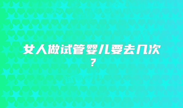 女人做试管婴儿要去几次？