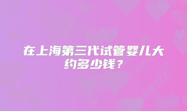 在上海第三代试管婴儿大约多少钱?
