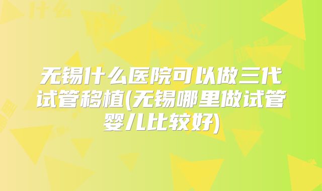 无锡什么医院可以做三代试管移植(无锡哪里做试管婴儿比较好)
