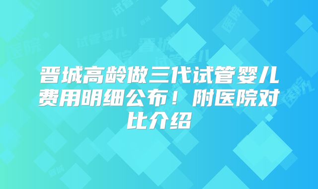 晋城高龄做三代试管婴儿费用明细公布！附医院对比介绍