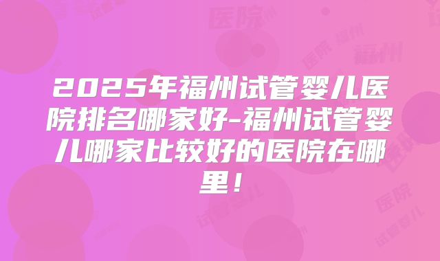2025年福州试管婴儿医院排名哪家好-福州试管婴儿哪家比较好的医院在哪里！