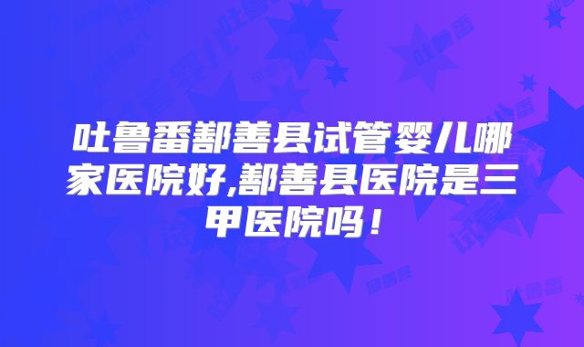 吐鲁番鄯善县试管婴儿哪家医院好,鄯善县医院是三甲医院吗！
