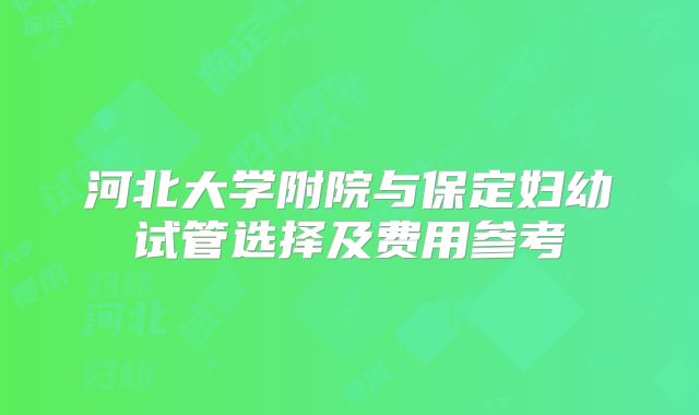 河北大学附院与保定妇幼试管选择及费用参考