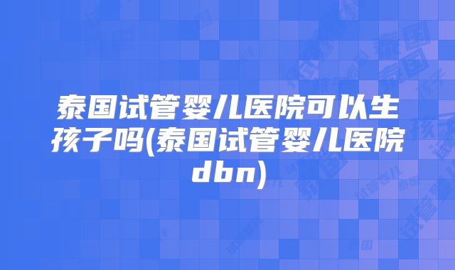 泰国试管婴儿医院可以生孩子吗(泰国试管婴儿医院dbn)