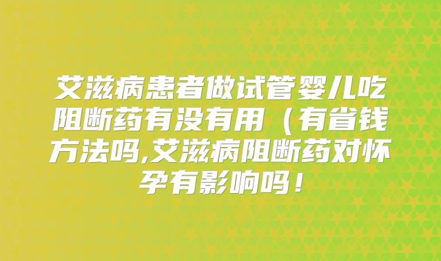 艾滋病患者做试管婴儿吃阻断药有没有用(有省钱方法吗,艾滋病阻断药对怀孕有影响吗!