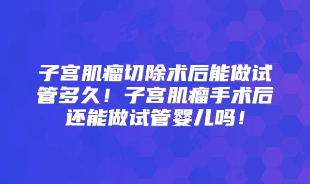 子宫肌瘤切除术后能做试管多久！子宫肌瘤手术后还能做试管婴儿吗！