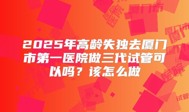 2025年高龄失独去厦门市第一医院做三代试管可以吗?该怎么做