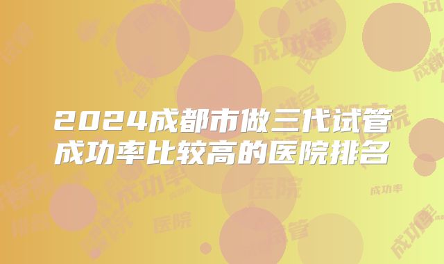 2024成都市做三代试管成功率比较高的医院排名