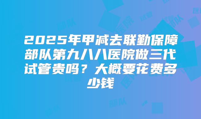 2025年甲减去联勤保障部队第九八八医院做三代试管贵吗？大概要花费多少钱