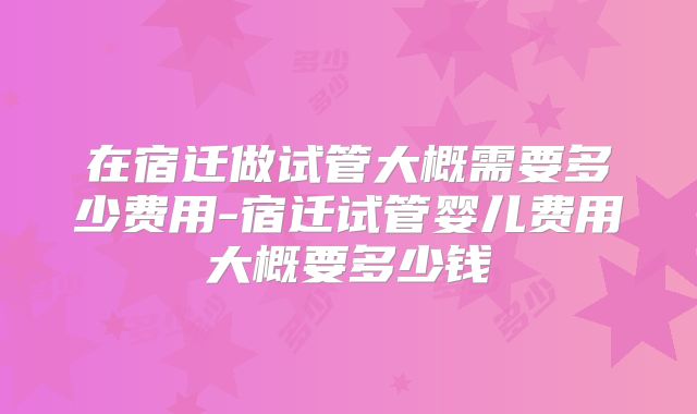 在宿迁做试管大概需要多少费用-宿迁试管婴儿费用大概要多少钱
