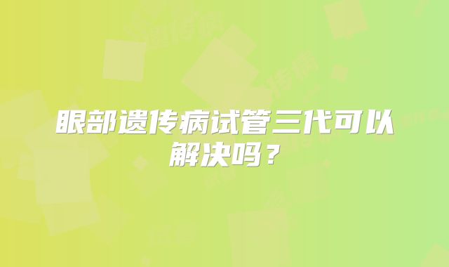 眼部遗传病试管三代可以解决吗？