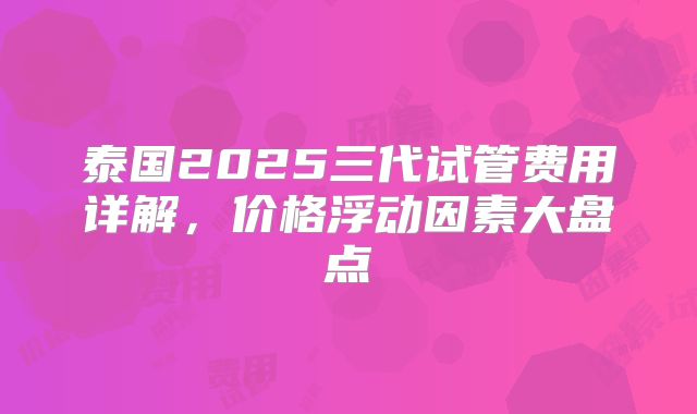 泰国2025三代试管费用详解,价格浮动因素大盘点