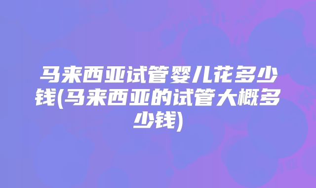马来西亚试管婴儿花多少钱(马来西亚的试管大概多少钱)