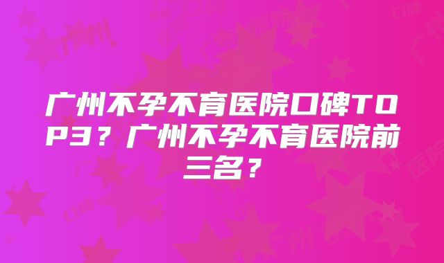 广州不孕不育医院口碑TOP3?广州不孕不育医院前三名?